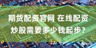 期货配资官网 在线配资炒股需要多少钱起步？