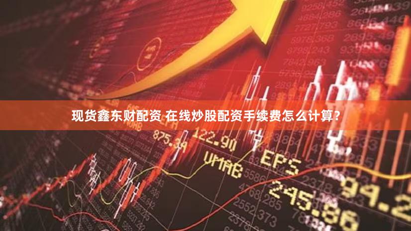 现货鑫东财配资 在线炒股配资手续费怎么计算？