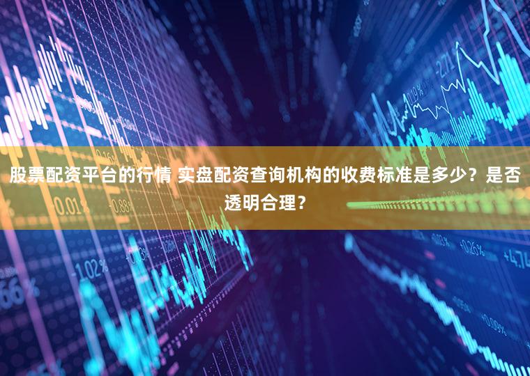 股票配资平台的行情 实盘配资查询机构的收费标准是多少？是否透明合理？