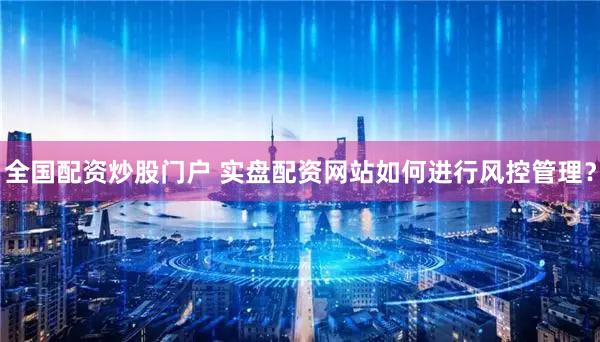 全国配资炒股门户 实盘配资网站如何进行风控管理？