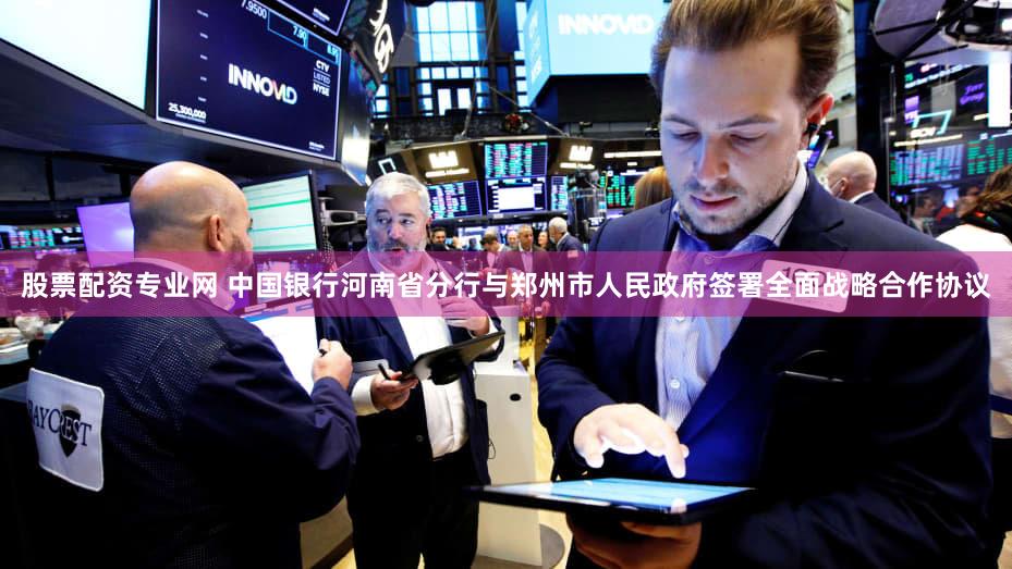 股票配资专业网 中国银行河南省分行与郑州市人民政府签署全面战略合作协议