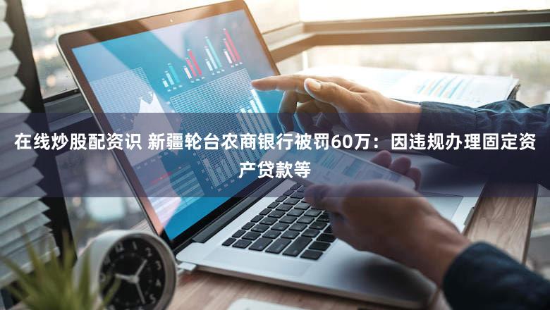 在线炒股配资识 新疆轮台农商银行被罚60万：因违规办理固定资产贷款等