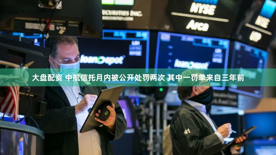 大盘配资 中航信托月内被公开处罚两次 其中一罚单来自三年前