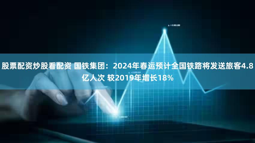股票配资炒股看配资 国铁集团：2024年春运预计全国铁路将发送旅客4.8亿人次 较2019年增长18%