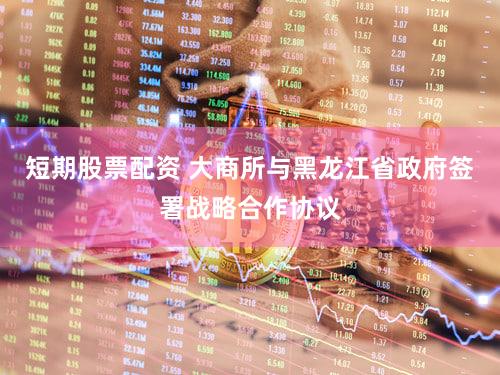 短期股票配资 大商所与黑龙江省政府签署战略合作协议