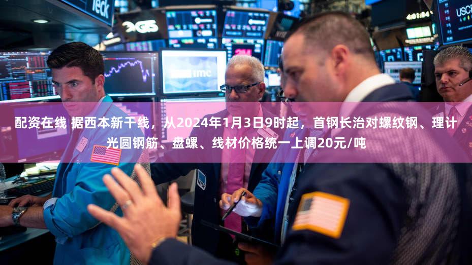 配资在线 据西本新干线，从2024年1月3日9时起，首钢长治对螺纹钢、理计光圆钢筋、盘螺、线材价格统一上调20元/吨