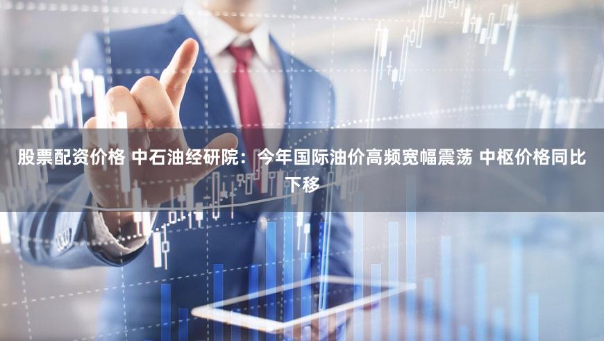 股票配资价格 中石油经研院：今年国际油价高频宽幅震荡 中枢价格同比下移