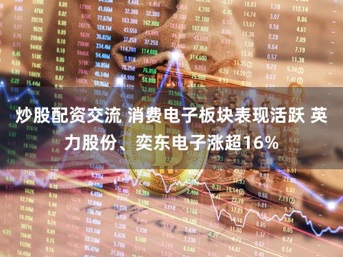 炒股配资交流 消费电子板块表现活跃 英力股份、奕东电子涨超16%