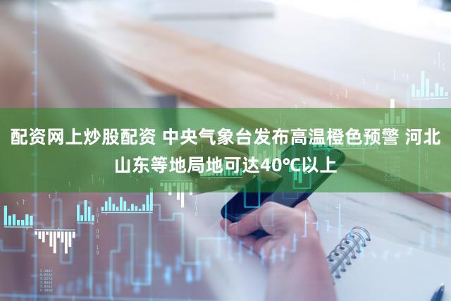 配资网上炒股配资 中央气象台发布高温橙色预警 河北山东等地局地可达40℃以上