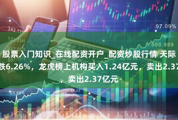 股票入门知识_在线配资开户_配资炒股行情 天际股份跌6.26%，龙虎榜上机构买入1.24亿元，卖出2.37亿元