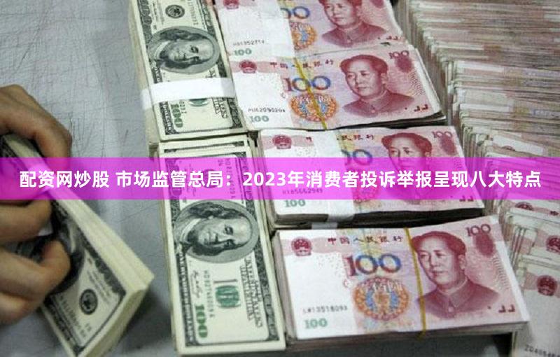 配资网炒股 市场监管总局：2023年消费者投诉举报呈现八大特点