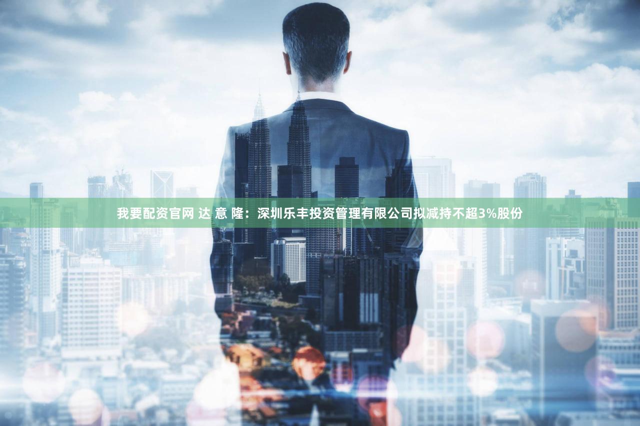 我要配资官网 达 意 隆：深圳乐丰投资管理有限公司拟减持不超3%股份