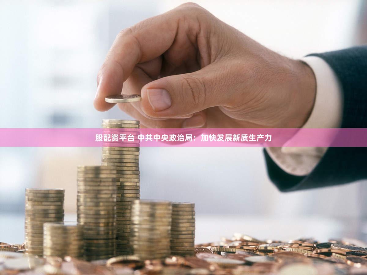 股配资平台 中共中央政治局：加快发展新质生产力