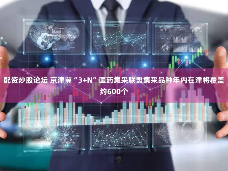 配资炒股论坛 京津冀“3+N”医药集采联盟集采品种年内在津将覆盖约600个
