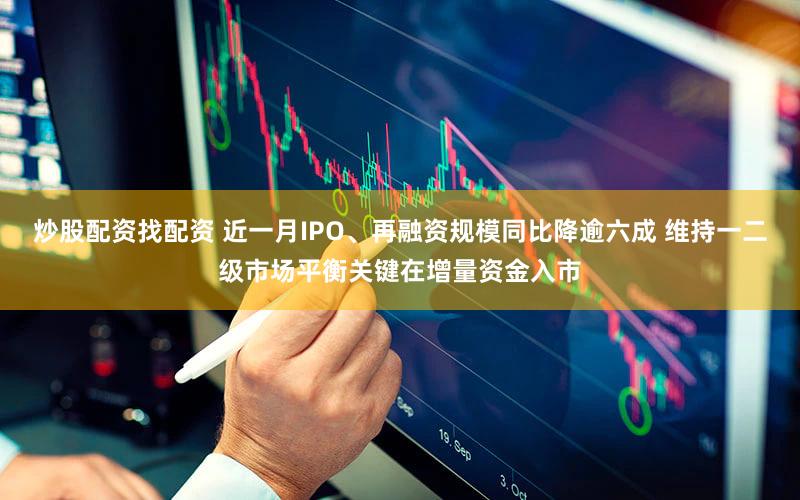 炒股配资找配资 近一月IPO、再融资规模同比降逾六成 维持一二级市场平衡关键在增量资金入市