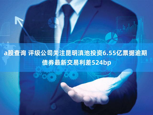 a股查询 评级公司关注昆明滇池投资6.55亿票据逾期 债券最新交易利差524bp