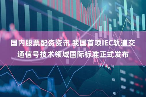 国内股票配资资讯 我国首项IEC轨道交通信号技术领域国际标准正式发布