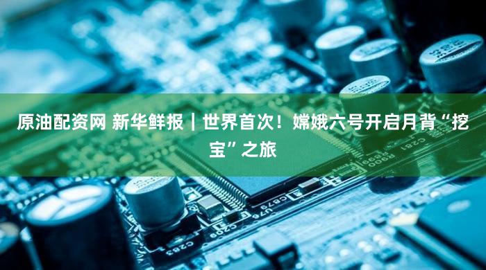 原油配资网 新华鲜报｜世界首次！嫦娥六号开启月背“挖宝”之旅