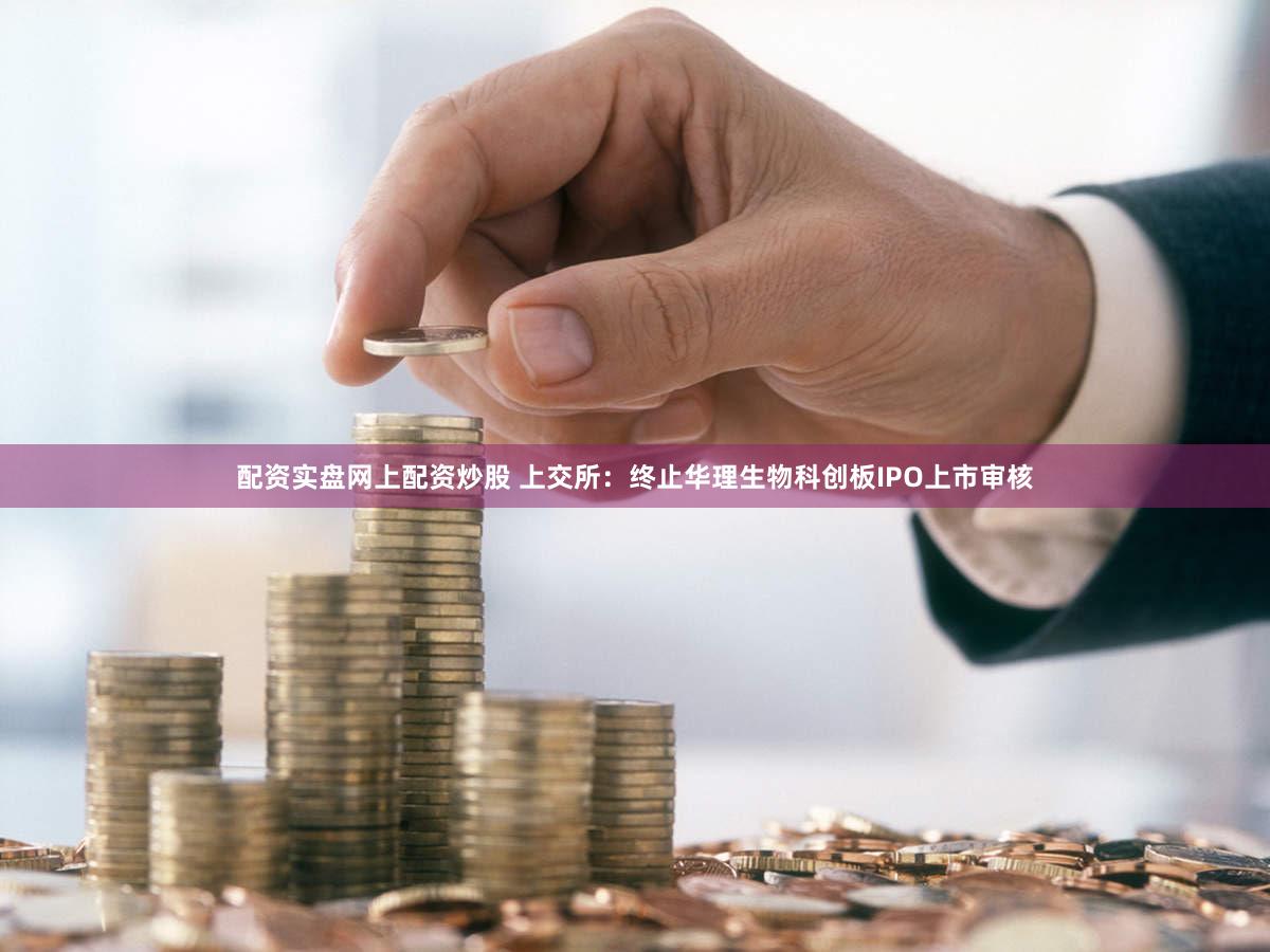配资实盘网上配资炒股 上交所：终止华理生物科创板IPO上市审核