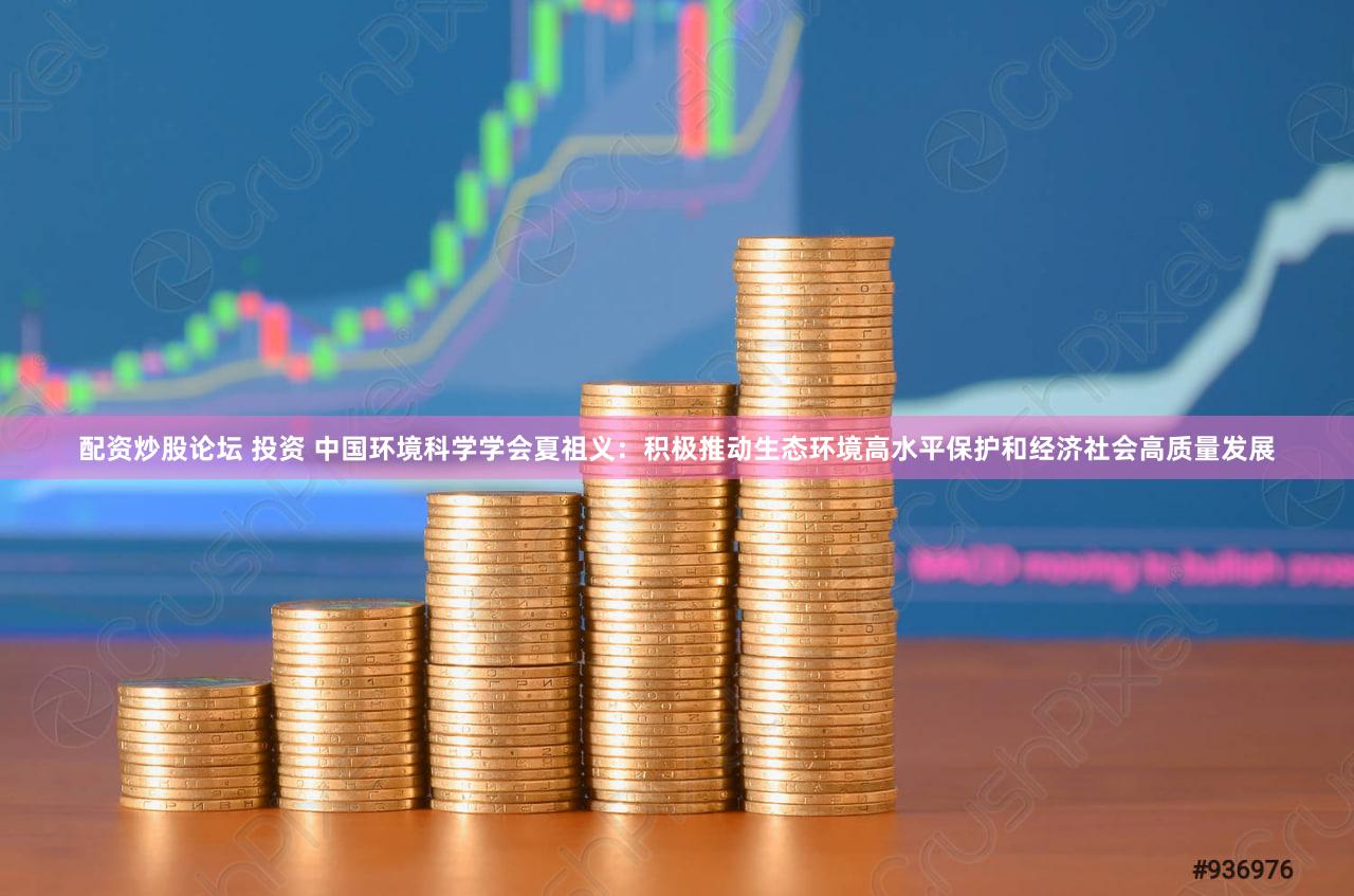 配资炒股论坛 投资 中国环境科学学会夏祖义：积极推动生态环境高水平保护和经济社会高质量发展