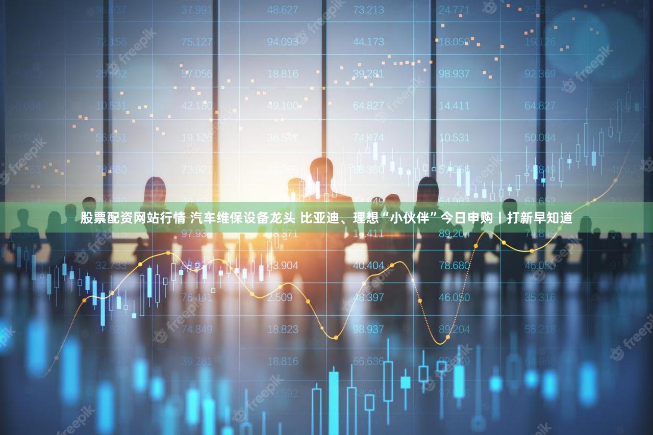 股票配资网站行情 汽车维保设备龙头 比亚迪、理想“小伙伴”今日申购丨打新早知道