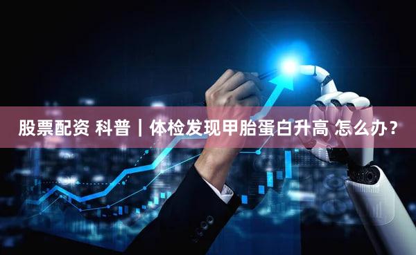 股票配资 科普｜体检发现甲胎蛋白升高 怎么办？