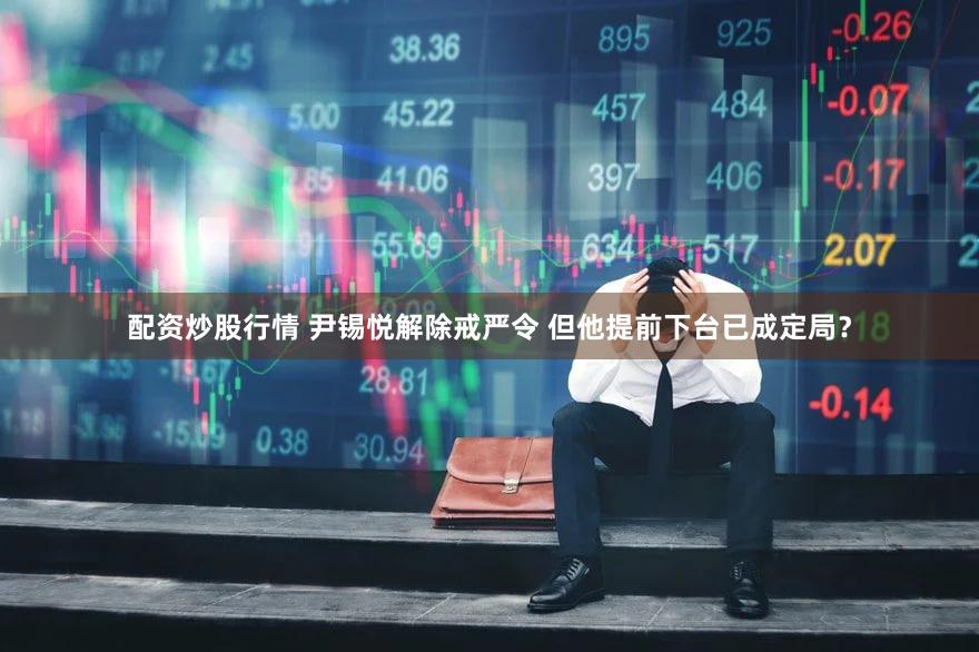 配资炒股行情 尹锡悦解除戒严令 但他提前下台已成定局？