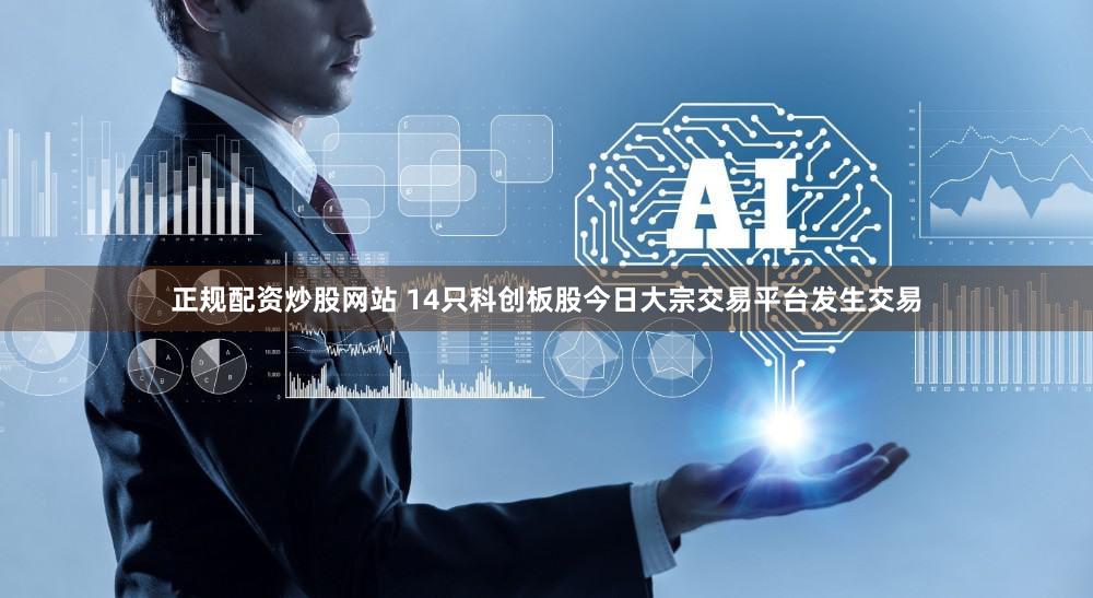 正规配资炒股网站 14只科创板股今日大宗交易平台发生交易