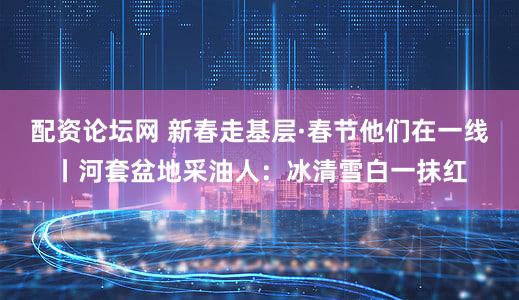 配资论坛网 新春走基层·春节他们在一线丨河套盆地采油人：冰清雪白一抹红