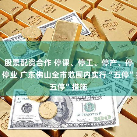 股票配资合作 停课、停工、停产、停运、停业 广东佛山全市范围内实行“五停”措施