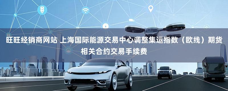 旺旺经销商网站 上海国际能源交易中心调整集运指数（欧线）期货相关合约交易手续费
