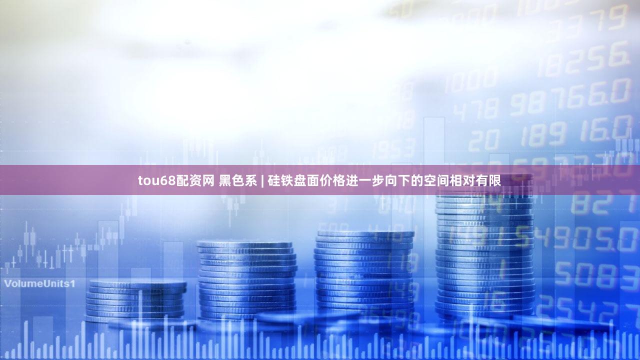 tou68配资网 黑色系 | 硅铁盘面价格进一步向下的空间相对有限