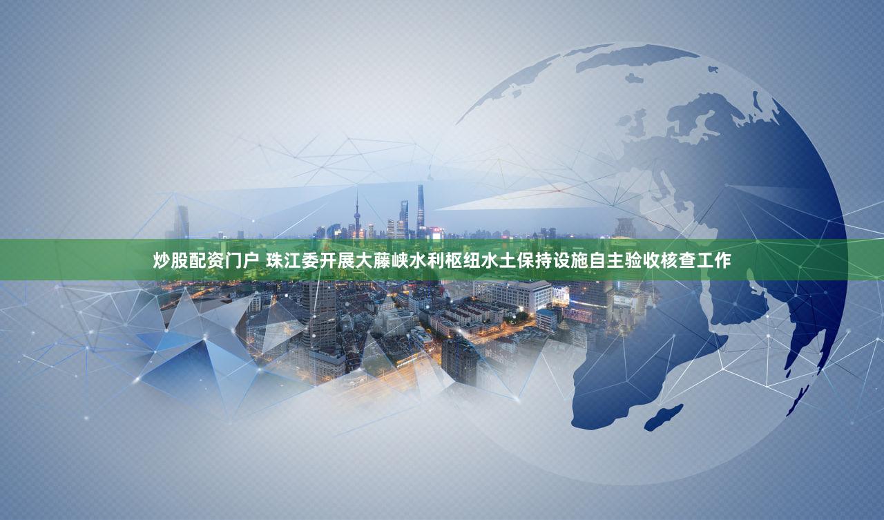 炒股配资门户 珠江委开展大藤峡水利枢纽水土保持设施自主验收核查工作