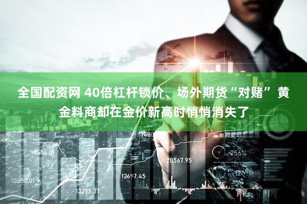全国配资网 40倍杠杆锁价、场外期货“对赌” 黄金料商却在金价新高时悄悄消失了