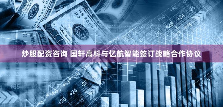 炒股配资咨询 国轩高科与亿航智能签订战略合作协议