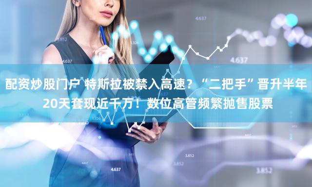 配资炒股门户 特斯拉被禁入高速？“二把手”晋升半年 20天套现近千万！数位高管频繁抛售股票