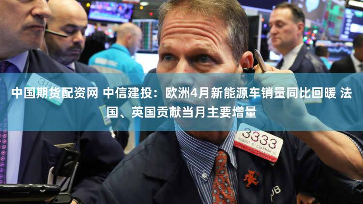 中国期货配资网 中信建投：欧洲4月新能源车销量同比回暖 法国、英国贡献当月主要增量