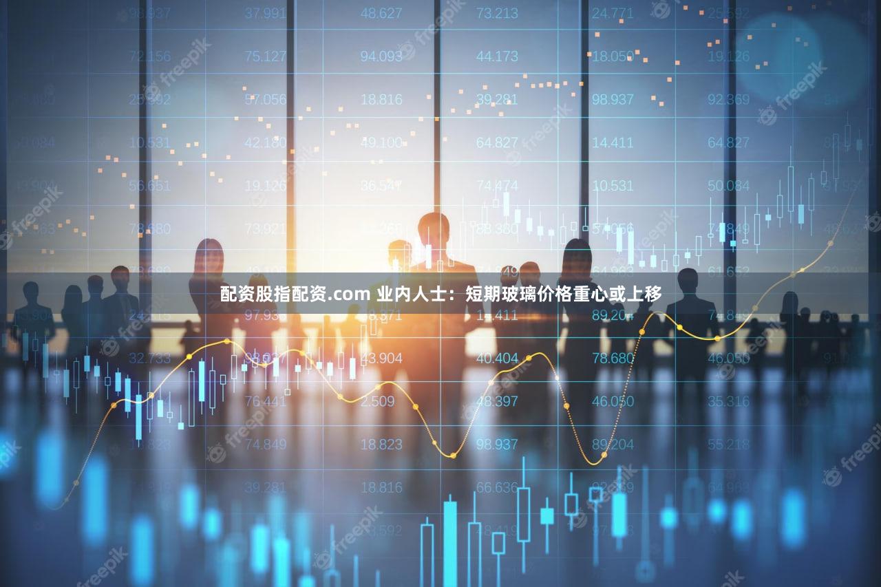 配资股指配资.com 业内人士：短期玻璃价格重心或上移