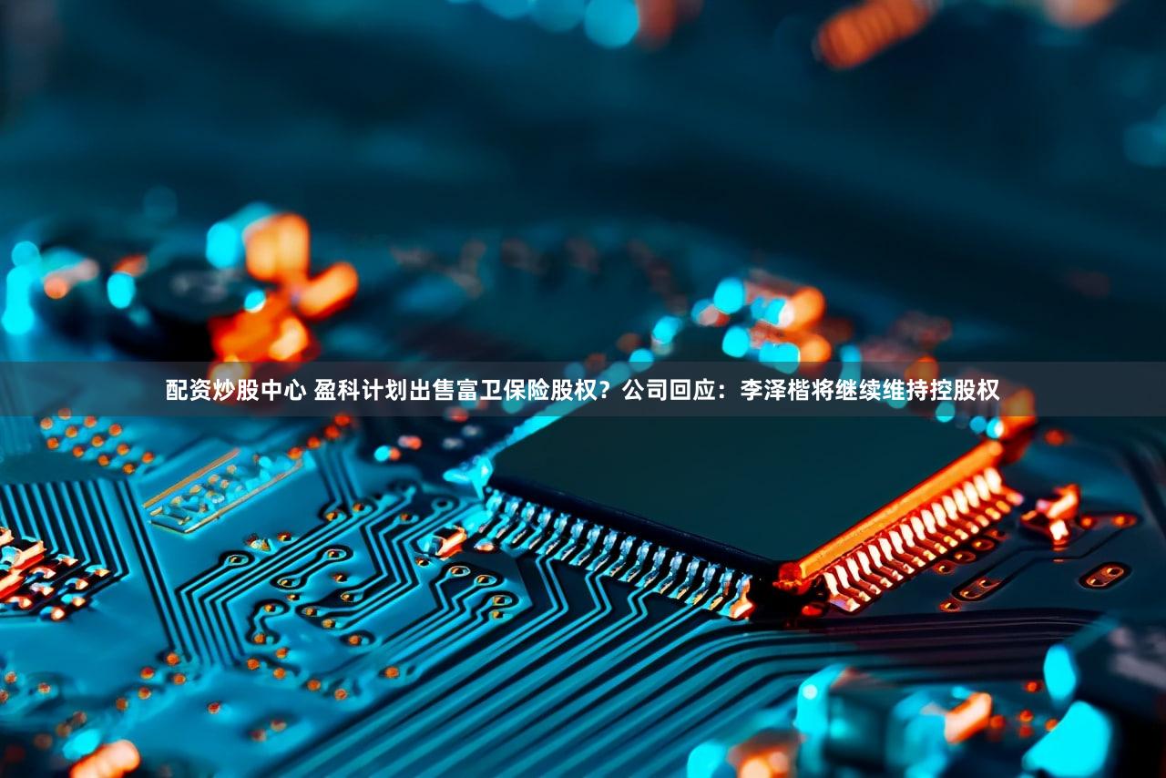 配资炒股中心 盈科计划出售富卫保险股权？公司回应：李泽楷将继续维持控股权