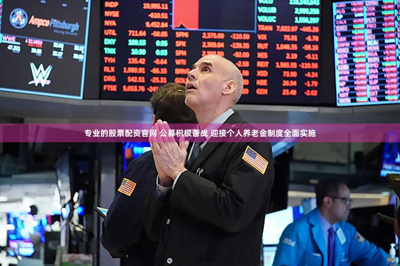 专业的股票配资官网 公募积极备战 迎接个人养老金制度全面实施