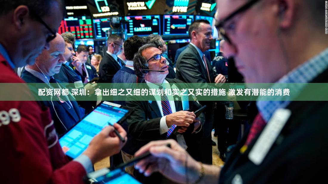 配资网都 深圳:拿出细之又细的谋划和实之又实的措施 激发有潜能的消费