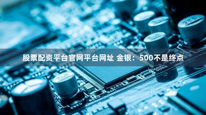 股票配资平台官网平台网址 金银：500不是终点