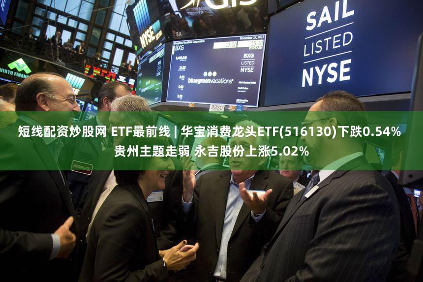 短线配资炒股网 ETF最前线 | 华宝消费龙头ETF(516130)下跌0.54% 贵州主题走弱 永吉股份上涨5.02%