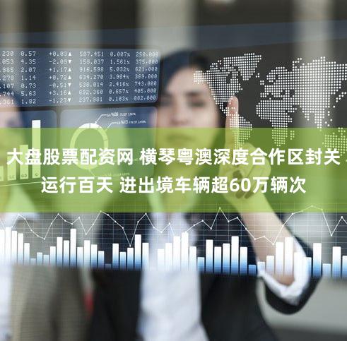 大盘股票配资网 横琴粤澳深度合作区封关运行百天 进出境车辆超60万辆次
