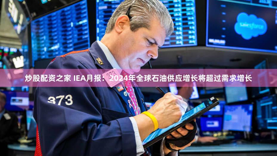 炒股配资之家 IEA月报：2024年全球石油供应增长将超过需求增长