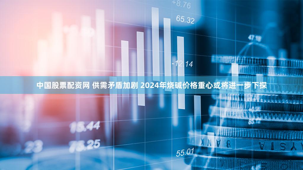 中国股票配资网 供需矛盾加剧 2024年烧碱价格重心或将进一步下探