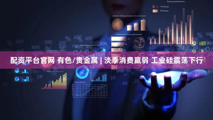 配资平台官网 有色/贵金属 | 淡季消费羸弱 工业硅震荡下行