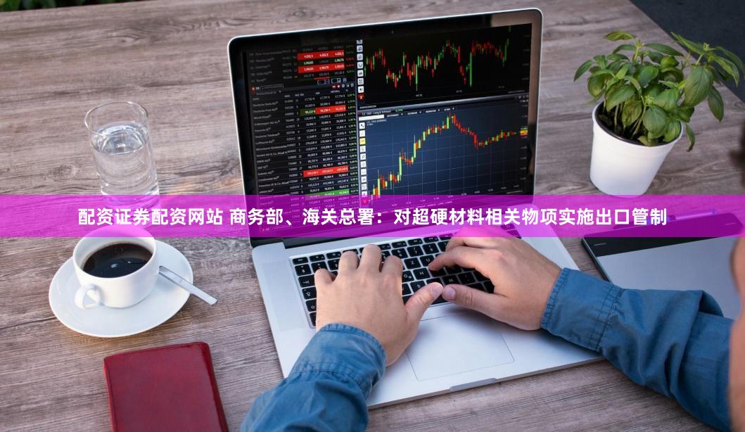 配资证券配资网站 商务部、海关总署:对超硬材料相关物项实施出口管制