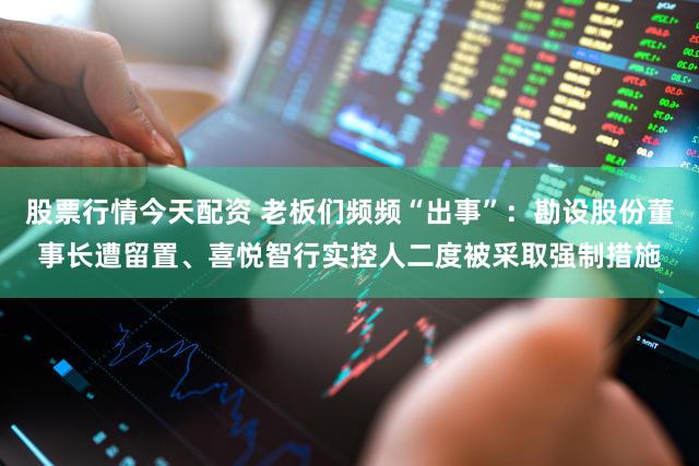 股票行情今天配资 老板们频频“出事”：勘设股份董事长遭留置、喜悦智行实控人二度被采取强制措施