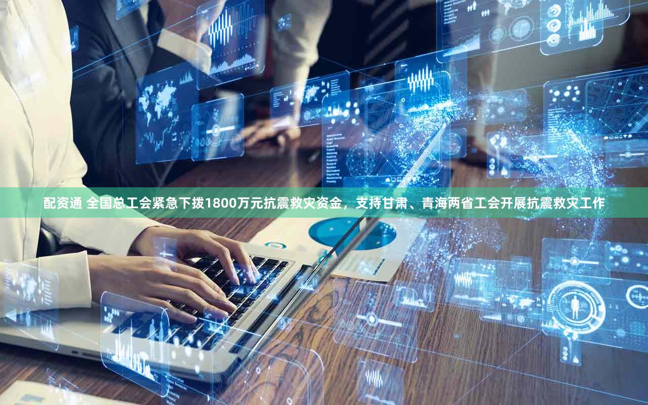 配资通 全国总工会紧急下拨1800万元抗震救灾资金，支持甘肃、青海两省工会开展抗震救灾工作